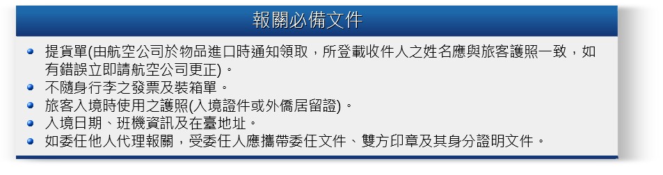 報關必備文件:1.提貨單2.不隨身行李之發票及裝箱單。3.旅客入境時使用之護照。3.入境日期、班機資訊及在臺地址。4.如委任他人代理報關，受委任人應攜帶委任文件、雙方印章及其身分證明文件。